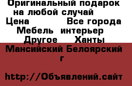 Оригинальный подарок на любой случай!!!! › Цена ­ 2 500 - Все города Мебель, интерьер » Другое   . Ханты-Мансийский,Белоярский г.